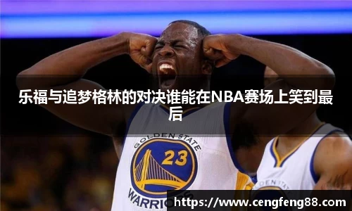 乐福与追梦格林的对决谁能在NBA赛场上笑到最后